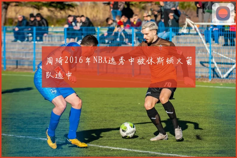 周琦2016年NBA选秀中被休斯顿火箭队选中