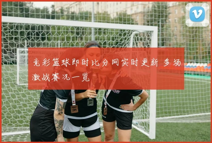 竞彩篮球即时比分网实时更新 多场激战赛况一览