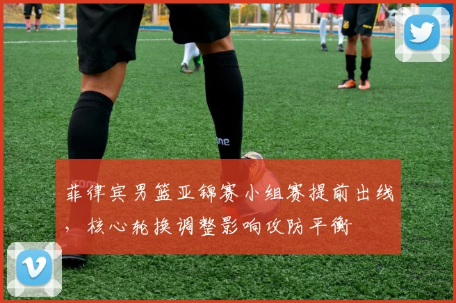 菲律宾男篮亚锦赛小组赛提前出线，核心轮换调整影响攻防平衡