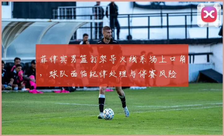 菲律宾男篮打架导火线系场上口角，球队面临纪律处理与停赛风险