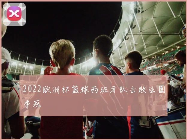 2022欧洲杯篮球西班牙队击败法国夺冠