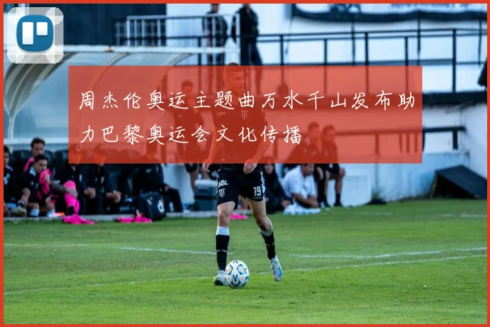 周杰伦奥运主题曲万水千山发布助力巴黎奥运会文化传播