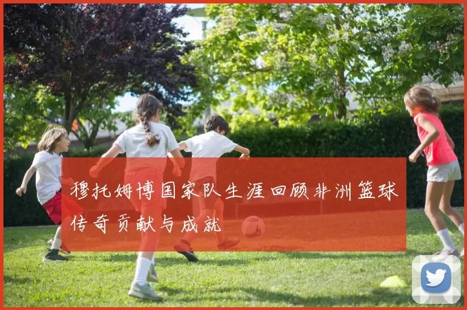 穆托姆博国家队生涯回顾非洲篮球传奇贡献与成就