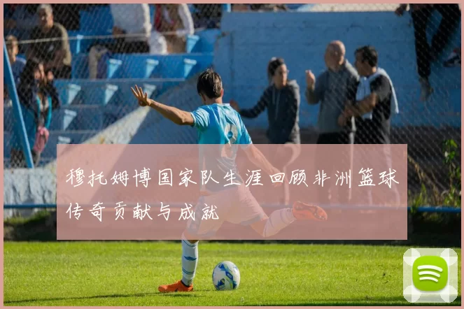 穆托姆博国家队生涯回顾非洲篮球传奇贡献与成就