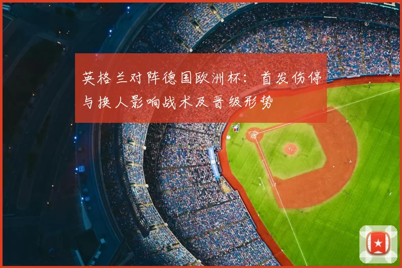 英格兰对阵德国欧洲杯：首发伤停与换人影响战术及晋级形势